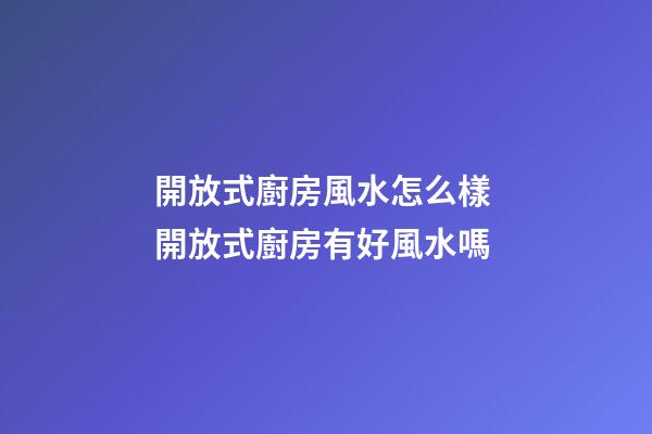 開放式廚房風水怎么樣 開放式廚房有好風水嗎